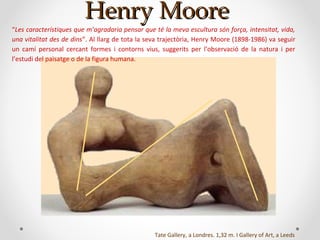Henry MooreHenry Moore
Tate Gallery, a Londres. 1,32 m. I Gallery of Art, a Leeds
“Les característiques que m’agradaria pensar que té la meva escultura són força, intensitat, vida,
una vitalitat des de dins”. Al llarg de tota la seva trajectòria, Henry Moore (1898-1986) va seguir
un camí personal cercant formes i contorns vius, suggerits per l’observació de la natura i per
l’estudi del paisatge o de la figura humana.
 