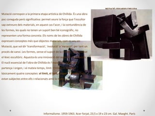 MUTACIÓ. EDUARDO CHILLIDAMUTACIÓ. EDUARDO CHILLIDA
Informalisme. 1959-1963. Acer forjat, 23,5 x 19 x 23 cm. Gal. Maeght. París
Mutació correspon a la primera etapa artística de Chillida. És una obra
poc coneguda però significativa: permet veure la força que l’escultor
sap extreure dels materials, en aquest cas l’acer, i la contundència de
les formes, les quals no tenen un suport ben bé iconogràfic, no
representen una forma concreta. Els noms de les obres de Chillida
expressen conceptes més que objectes materials, com es veu en
Mutació, que vol dir 'transformació', 'evolució' o 'variació'; per tant un
procés de canvi. Les formes, sense el suport de la realitat, han renovat
el lèxic escultòric. Aquesta és una innovació del segle XX: l’abstracció.
El nucli essencial de l’obra de Chillida és l’espai com a punt de
partença i origen, i al mateix temps, límit. Chillida es formula
bàsicament quatre conceptes: el límit, el buit, l’espai i l’escala. Tots
estan subjectes entre ells i relacionats amb la matèria.
 