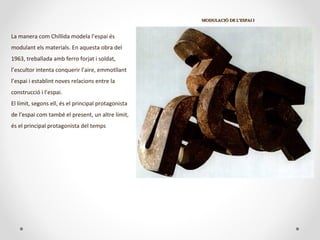 MODULACIÓ DE L’ESPAI IMODULACIÓ DE L’ESPAI I
La manera com Chillida modela l’espai és
modulant els materials. En aquesta obra del
1963, treballada amb ferro forjat i soldat,
l’escultor intenta conquerir l’aire, emmotllant
l’espai i establint noves relacions entre la
construcció i l’espai.
El límit, segons ell, és el principal protagonista
de l’espai com també el present, un altre límit,
és el principal protagonista del temps
 