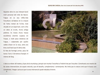 ELOGI DE L’AIGUA.ELOGI DE L’AIGUA. (Parc de la Creueta del Coll a Barcelona,1987)(Parc de la Creueta del Coll a Barcelona,1987)
L’obra va néixer allí mateix, al peu de la muntanya, perquè van muntar l’encofrat a l’indret triat per l’escultor. Constitueix una mostra de
les seves intervencions als espais naturals, que ell desafia, complementa i reinterpreta. No imita pas la natura sinó que hi busca una
complicitat, l’elogia i procura que la seva intervenció quedi reduïda al mínim.
Aquesta obra és una interpre-tació
molt personal del mite de Narcís:
l’aigua on es veu reflec-tida
l’escultura col·labora en la creació
de l’altra meitat de l’o-bra. Està
situada en un espai buit, com si fos
un absis al re-vés, d’una antiga
pedrera. Es tracta d’una massa
escultòrica enorme suspesa en
l’espai, a molt poca distància de
l’aigua, i subjectada per quatre
cables d’acer en la roca, amb una
breu oscil·lació que hi dóna vida.
És feta de formigó armat, pesa 54
tones i fa 6 x 7,8 metres d’ample i 4
metres de llarg.
 