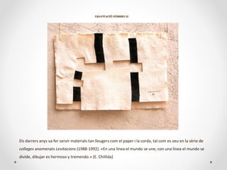 GRAVITACIÓ NÚMERO 12GRAVITACIÓ NÚMERO 12
Els darrers anys va fer servir materials tan lleugers com el paper i la corda, tal com es veu en la sèrie de
collages anomenats Levitacions (1988-1992). «En una línea el mundo se une, con una línea el mundo se
divide, dibujar es hermoso y tremendo.» (E. Chillida)
 