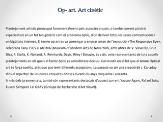 OOp- artp- art.. Art cinèticArt cinètic
Plantejament artístic preocupat fonamentalment pels aspectes visuals, o també corrent pictòric
especialitzat en un fet tan genèric com el problema òptic, d'on deriven totes les seves contradiccions i
ambigüitats internes. El terme op art es va començar a emprar arran de l'exposició «The Responsive Eye»,
celebrada l'any 1965 al MOMA (Museum of Modern Art) de Nova York, amb obres de V. Vasarely, Cruz
Díez, F. Stella, K. Nolland, A. Reinhardt, Davis, Riley i Dorazio, és a dir, amb representants de tots aquells
plantejaments en els quals el factor òptic es considerava decisiu. Cal insistir en el fet que el terme Optical
art és força confús, atès que pot tenir diferents accepcions. La paraula va ser una creació de J. Canaday
dins el repertori de les noves etiquetes difoses durant els anys cinquanta i seixanta.
A més dels ja esmentats, també són representants destacats d'aquest corrent Yaacov Agam, Rafael Soto,
Eusebi Sempere i el GRAV (Groupe de Recherche d'Art Visuel).
 