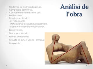 Anàlisi deAnàlisi de
l’obral’obra
• Predomini de les línies diagonals.
• Composició asimètrica.
• Contrast entre la massa i el buit.
• Perfil ondulat.
• Escultura reclinada:
- Es més estable.
- Pot ubicar-se en qualsevol superfície.
- Dóna més llibertat composicional.
• Esquemàtica.
• Desproporcionada.
• Formes arrodonides.
• Ressalta els pits, el ventre i el maluc.
• Inexpressiva.
 