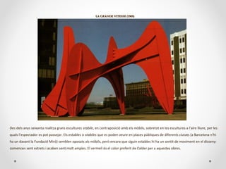 LA GRANDE VITESSE (1969)LA GRANDE VITESSE (1969)
Des dels anys seixanta realitza grans escultures stabile, en contraposició amb els mòbils, sobretot en les escultures a l’aire lliure, per les
quals l’espectador es pot passejar. Els estables o stabiles que es poden veure en places públiques de diferents ciutats (a Barcelona n’hi
ha un davant la Fundació Miró) semblen oposats als mòbils, però encara que siguin estables hi ha un sentit de moviment en el disseny:
comencen sent estrets i acaben sent molt amples. El vermell és el color preferit de Calder per a aquestes obres.
 