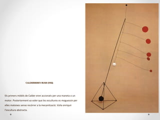 CALDERBERRY BUSH (1932)CALDERBERRY BUSH (1932)
Els primers mòbils de Calder eren accionats per una maneta o un
motor. Posteriorment va voler que les escultures es moguessin per
elles mateixes sense recórrer a la mecanització. Volia enriquir
l’escultura abstracta.
 