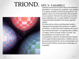 TRIONDTRIOND.. 19731973.. VV.. VASARELYVASARELY
Vasarely construeix les seves obres amb elements
geomètrics –en aquest cas, quadrats– que, gràcies
a un efecte molt ben calculat de perspectiva, van
agafant volum: les línies paral·leles dels quadrats
es van acostant i formen tres esferes que sembla
que es desplacin per un espai indefinit, construït
mitjançant petits quadrats més foscos, gairebé
negres.
Els colors de les esferes contribueixen també a
l'agrupament perceptiu dels elements i a definir
les esferes. Un dels trets més freqüents de l'op art
és el contrast de colors –en aquesta obra, el blanc
i el negre, amb el vermell, el blau i el verd–, fet
que produeix uns contorns clars i nets.
La perspectiva, element renaixentista poc emprat
en la majoria d'obres abstractes, s'utilitza com un
joc visual que permet fer veure a l'espectador una
forma visual, l'esfera, encara que no aparegui en
el quadre.
 