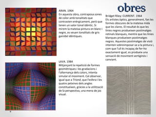obresobresARAN. 1964
En aquesta obra, contraposa zones
de color amb tonalitats que
contrasten enèrgicament, però que
tenen un valor tonal idèntic. Si
mirem la mateixa pintura en blanc i
negre, es veuen tonalitats de gris
gairebé idèntiques.
LAVA. 1984
Mitjançant la repetició de formes
geomètriques i les gradacions i
l'alternança dels colors, intenta
simular el moviment. Cal observar,
igual que a Triond, que l'esfera i les
quatre petxines dels angles
constitueixen, gràcies a la utilització
de la perspectiva, una mena de joc
visual.
Bridget Riley: CURRENT. 1964
Els artistes òptics, generalment, fan les
formes obscures de la mateixa mida
que les clares. El resultat és que les
línies negres produeixen postimatges
retinals blanques, mentre que les línies
blanques produeixen postimatges
negres. Aquestes postimatges de visió
intenten sobreimposar-se a la pintura i,
com que l'ull és incapaç de fer-ho
exactament igual, es produeix una
sensació de moviment vertiginós i
canviant.
 