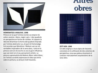 AltresAltres
obresobres
HOMENATGE A MALEVIC. 1948
Pintura en la qual l'artista només va emprar els
colors neutres –blanc, negre i gris– i dos quadrats
en perspectiva en forma de rombes. Hi copsem la
idea de dinamitzar la forma del quadrat emprada
per l'artista abstracte rus, al qual ret homenatge.
Cal recordar que Mondrian i Malevic van ser els
veritables inspiradors de la seva obra, i tant en la
pintura com en els escrits es veu la gran influència
que van tenir en el seu pensament artístic. La
pintura suprematista de Malevic Blanc sobre blanc,
on l'artista ucraïnès expressava la idea que tenia
sobre la pintura, va atraure molt Vasarely.
ZETT-KEK. 1966
Un dels enginys o trucs típics de Vasarely
consisteix en la utilització de dos sistemes de
perspectiva, cosa que palesa clarament el
caràcter marcadament arquitectònic de la
seva obra.
 
