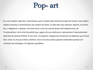 Pop-Pop- artart
És un art realista i figuratiu, molt directe, que es nodreix dels elements propis de l'entorn i que utilitza
mitjans mecànics o semimecànics per produir les obres. És típic dels anys seixanta. Apareix, en primer
lloc, a Anglaterra i, després, als Estats Units, com una reacció davant del subjectivisme, de
l'irracionalisme i de la intel·lectualitat que, segons els seus defensors, representava l'expressionisme
abstracte de Jackson Pollock. El seu nom, 'art popular', designa ben clarament els objectius que s'havia
fixat: crear un art que arribés a tothom, crear una nova cultura popular entenedora perquè se'n
coneixien els continguts: els objectes quotidians.
 
