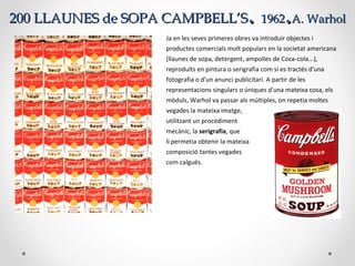 200 LLAUNES de SOPA CAMPBELL’S200 LLAUNES de SOPA CAMPBELL’S.. 19621962..A. WarholA. Warhol
Ja en les seves primeres obres va introduir objectes i
productes comercials molt populars en la societat americana
(llaunes de sopa, detergent, ampolles de Coca-cola...),
reproduïts en pintura o serigrafia com si es tractés d'una
fotografia o d'un anunci publicitari. A partir de les
representacions singulars o úniques d'una mateixa cosa, els
mòduls, Warhol va passar als múltiples, on repetia moltes
vegades la mateixa imatge,
utilitzant un procediment
mecànic, la serigrafia, que
li permetia obtenir la mateixa
composició tantes vegades
com calgués.
 