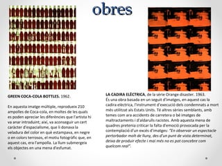 obresobres
GREEN COCA-COLA BOTTLES. 1962.
En aquesta imatge múltiple, reprodueix 210
ampolles de Coca-cola, en moltes de les quals
es poden apreciar les diferències que l'artista hi
va anar introduint; així, va aconseguir un cert
caràcter d'espacialisme, que li donava la
veladura del color en què estampava, en negre
o en colors terrosos, el motiu fotogràfic que, en
aquest cas, era l'ampolla. La llum submergeix
els objectes en una mena d'esfumat.
LA CADIRA ELÈCTRICA, de la sèrie Orange disaster. 1963.
És una obra basada en un seguit d'imatges, en aquest cas la
cadira elèctrica, l'instrument d'execució dels condemnats a mort
més utilitzat als Estats Units. Té altres sèries semblants, amb
temes com ara accidents de carretera o bé imatges de
maltractaments i d'aldarulls racistes. Amb aquesta mena de
quadres pretenia criticar la falta d'emoció provocada per la
contemplació d'un excés d'imatges: “En observar un espectacle
pertorbador molt de lluny, des d'un punt de vista determinat,
deixa de produir efecte i mai més no es pot concebre com
quelcom real”.
 