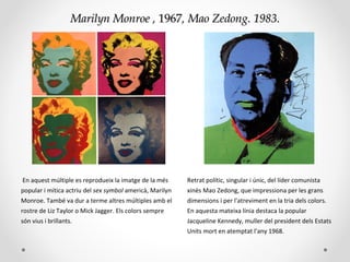 Marilyn MonroeMarilyn Monroe ,, 19671967,, Mao ZedongMao Zedong. 1983.. 1983.
En aquest múltiple es reprodueix la imatge de la més
popular i mítica actriu del sex symbol americà, Marilyn
Monroe. També va dur a terme altres múltiples amb el
rostre de Liz Taylor o Mick Jagger. Els colors sempre
són vius i brillants.
Retrat polític, singular i únic, del líder comunista
xinès Mao Zedong, que impressiona per les grans
dimensions i per l'atreviment en la tria dels colors.
En aquesta mateixa línia destaca la popular
Jacqueline Kennedy, muller del president dels Estats
Units mort en atemptat l'any 1968.
 
