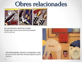 Obres relacionadesObres relacionades
ROY LICHTENSTEIN: MIENTRAS YO ABRÍA
FUEGO,1964. Tècnica mixta sobre tela (3 plafons
d’1,73 x 2,47 m)
TOM WESSELMANN: COLLAGE A LA BANYERA/1. 1963.
Oli, vernís acrílic sobre tela i diversos objectes (1,225 x
1,525 m).
 