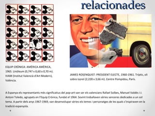 relacionadesrelacionades
JAMES ROSENQUIST: PRESIDENT ELECTE, 1960-1961. Tríptic, oli
sobre isorel (2,228 x 3,66 m). Centre Pompidou, París.
EQUIP CRÒNICA: AMÈRICA AMÈRICA,
1965. Linòleum (0,747 x 0,60 x 0,70 m).
IVAM (Institut Valencià d'Art Modern),
València.
A Espanya els representants més significatius del pop-art van ser els valencians Rafael Solbes, Manuel Valdés i J.
Antoni Toledo, agrupats en l'Equip Crònica, fundat el 1964. Sovint treballaven sèries senceres dedicades a un sol
tema. A partir dels anys 1967-1969, van desenvolupar sèries els temes i personatges de les quals s'inspiraven en la
tradició espanyola.
 