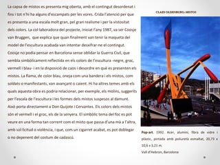 CLAES OLDENBURG:CLAES OLDENBURG: MISTOSMISTOS
Pop-art. 1992. Acer, alumini, fibra de vidre i
plàstic, pintada amb poliuretà esmaltat, 20,73 x
10,6 x 3,21 m.
Vall d’Hebron, Barcelona
La capsa de mistos es presenta mig oberta, amb el contingut desordenat i
fins i tot n’hi ha alguns d’escampats per les vores. Crida l’atenció per que
es presenta a una escala molt gran, pel gran realisme i per la vistositat
dels colors. La col·laboradora del projecte, iniciat l’any 1987, va ser Coosje
van Bruggen, que explica que quan finalment van tenir la maqueta del
model de l’escultura acabada van intentar desxifrar-ne el contingut.
Coosje no podia pensar en Barcelona sense oblidar la Guerra Civil, que
sembla simbòlicament reflectida en els colors de l’escultura -negre, groc,
vermell i blau- i en la disposició de caos i desordre en què es presenten els
mistos. La flama, de color blau, oneja com una bandera i els mistos, com
soldats o manifestants, van avançant o caient. Hi ha altres temes amb els
quals aquesta obra es podria relacionar, per exemple, els molins, suggerits
per l’escala de l’escultura i les formes dels mistos suspesos al damunt.
Això porta directament a Don Quijote i Cervantes. Els colors dels mistos
són el vermell i el groc, els de la senyera. El simbòlic tema del foc es pot
veure en una forma tan corrent com el misto que passa d’una mà a l’altra,
amb sol·licitud o violència, i que, com un cigarret acabat, es pot doblegar
o no depenent del costum de cadascú.
 