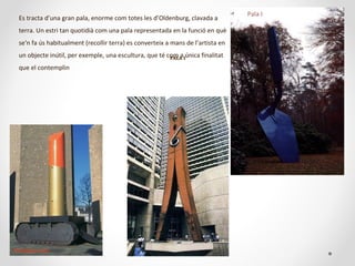 PALAPALA II
Es tracta d’una gran pala, enorme com totes les d’Oldenburg, clavada a
terra. Un estri tan quotidià com una pala representada en la funció en què
se'n fa ús habitualment (recollir terra) es converteix a mans de l’artista en
un objecte inútil, per exemple, una escultura, que té com a única finalitat
que el contemplin
Pala I
Pintallavis-tanc
 