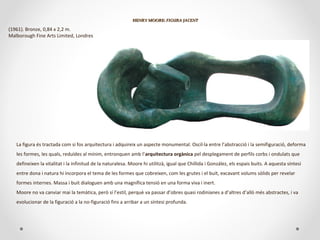 HENRY MOORE:HENRY MOORE: FIGURA JACENTFIGURA JACENT
(1961). Bronze, 0,84 x 2,2 m.
Malborough Fine Arts Limited, Londres
La figura és tractada com si fos arquitectura i adquireix un aspecte monumental. Oscil·la entre l’abstracció i la semifiguració, deforma
les formes, les quals, reduïdes al mínim, entronquen amb l’arquitectura orgànica pel desplegament de perfils corbs i ondulats que
defineixen la vitalitat i la infinitud de la naturalesa. Moore hi utilitzà, igual que Chillida i González, els espais buits. A aquesta síntesi
entre dona i natura hi incorpora el tema de les formes que cobreixen, com les grutes i el buit, excavant volums sòlids per revelar
formes internes. Massa i buit dialoguen amb una magnífica tensió en una forma viva i inert.
Moore no va canviar mai la temàtica, però sí l’estil, perquè va passar d’obres quasi rodinianes a d’altres d’allò més abstractes, i va
evolucionar de la figuració a la no-figuració fins a arribar a un síntesi profunda.
 