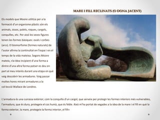 MARE I FILL RECLINATS (O DONA JACENT)MARE I FILL RECLINATS (O DONA JACENT)
Els models que Moore utilitza per a la
formació d’un organisme plàstic són els
animals, ossos, palets, roques, cargols,
conquilles, etc. Per això les seves figures
tenen les formes bàsiques: ovals i corbes
(arcs). El biomorfisme (formes naturals) de
l’autor afirma la continuïtat en l’espai i en el
temps de la vida mateixa. Segons Moore
mateix, «la idea incipient d’una forma a
dintre d’una altra forma potser es deu en
part al meu interès durant una etapa en què
vaig descobrir les armadures. Vaig passar
moltes hores mirant armadures a la
col·lecció Wallace de Londres.
L’armadura és una cuirassa exterior; com la conquilla d’un cargol, que serveix per protegir les formes interiors més vulnerables,
l’armadura, que és dura, protegeix el cos humà, que és feble. Això m’ha portat de vegades a la idea de la mare i el fill en què la
forma exterior, la mare, protegeix la forma interior, el fill»
 