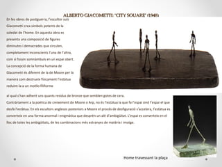 ALBERTO GIACOMETTI: ‘CITY SQUARE’ (1948)ALBERTO GIACOMETTI: ‘CITY SQUARE’ (1948)
En les obres de postguerra, l’escultor suís
Giacometti crea símbols potents de la
soledat de l’home. En aquesta obra es
presenta una composició de figures
diminutes i demacrades que circulen,
completament inconscients l’una de l’altra,
com si fossin somnàmbuls en un espai obert.
La concepció de la forma humana de
Giacometti és diferent de la de Moore per la
manera com destrueix físicament l’estàtua
reduint-la a un motllo filiforme
al qual s’han adherit uns quants residus de bronze que semblen gotes de cera.
Contràriament a la poètica de creixement de Moore o Arp, no és l’estàtua la que fa l’espai sinó l’espai el que
desfà l’estàtua. En els escultors anglesos posteriors a Moore el procés de desfiguració s’accelera, l’estàtua es
converteix en una forma anormal i enigmàtica que desprèn un alè d’ambigüitat. L’espai es converteix en el
lloc de totes les ambigüitats, de les combinacions més estranyes de matèria i imatge.
Home travessant la plaça
 