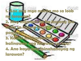 1. Ano ang mga nakita mo sa loob
ng larawan?
2. May mga nakita ba kayong iba
mula sa inyong paglapit at
paglayo?
3. Kailan nagkaroon ng
kalinawan ang larawan sa inyo?
4. Ano kaya ang ipinahahayag ng
larawan?
 