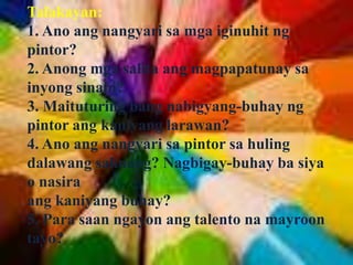 Talakayan:
1. Ano ang nangyari sa mga iginuhit ng
pintor?
2. Anong mga salita ang magpapatunay sa
inyong sinabi?
3. Maituturing bang nabigyang-buhay ng
pintor ang kaniyang larawan?
4. Ano ang nangyari sa pintor sa huling
dalawang saknong? Nagbigay-buhay ba siya
o nasira
ang kaniyang buhay?
5. Para saan ngayon ang talento na mayroon
tayo?
 