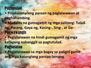 Pagtutulad
• Pinakasimpleng paraan ng paglalarawan at
paghahambing.
• Madalas na gumagamit ng mga salitang: Tulad
ng, Parang, Gaya ng, Kasing-, Sing-, at Ga-
Pagwawangis
• Paglalarawan na hindi gumagamit ng mga
katagang nabanggit sa pagtutulad.
Pagsasatao
• Paglalarawan sa mga bagay sa paligid gamit
ang mga katangiang pantao lamang.
 