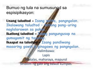 Bumuo ng tula na sumusunod sa
espisipikasyon:
Unang taludtod – Isang salita, pangngalan.
Ikalawang taludtod – tatlong pang-uring
naglalarawan sa paksa.
Ikatlong taludtod – Isang pangungusap na
gumagamit ng tayutay.
Ikaapat na taludtod – Isang pandiwang
maaaring gawin o ginagawa ng pangngalan.
Halimbawa:
Lapis
Matalas, maharaya, mapurol
Sindilim ng gabi ang bawat kumpas.
 