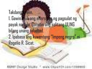 Takdang Aralin.
1. Gawin muli ang ehersisyo ng pagsulat ng
payak na tula. Gamitin ang salitang ULING
bilang unang taludtod.
2. Ipabasa ang kuwentong “Impeng negro” ni
Rogelio R. Sicat.
 