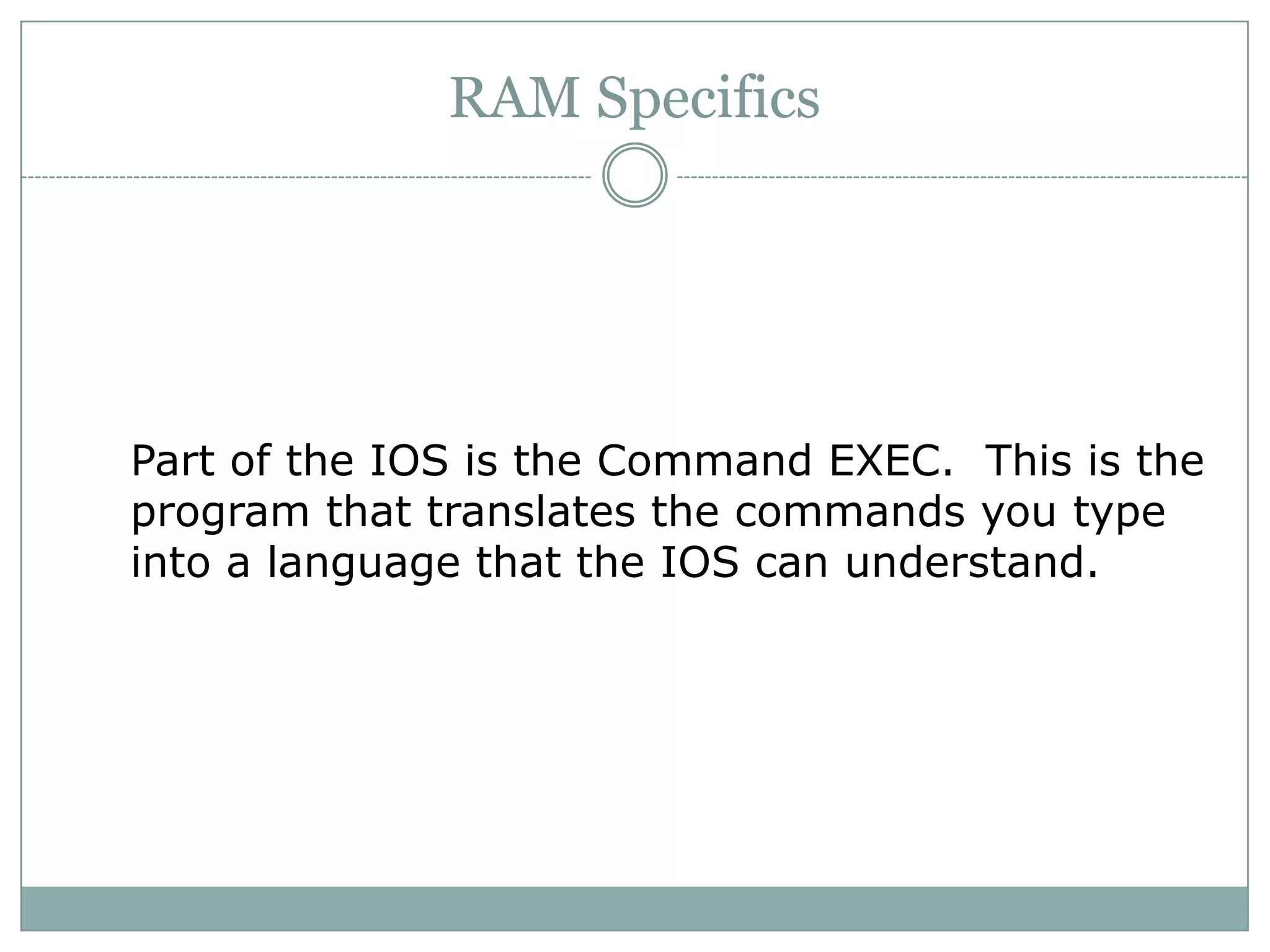 RAM Specifics
Part of the IOS is the Command EXEC. This is the
program that translates the commands you type
into a language that the IOS can understand.
 