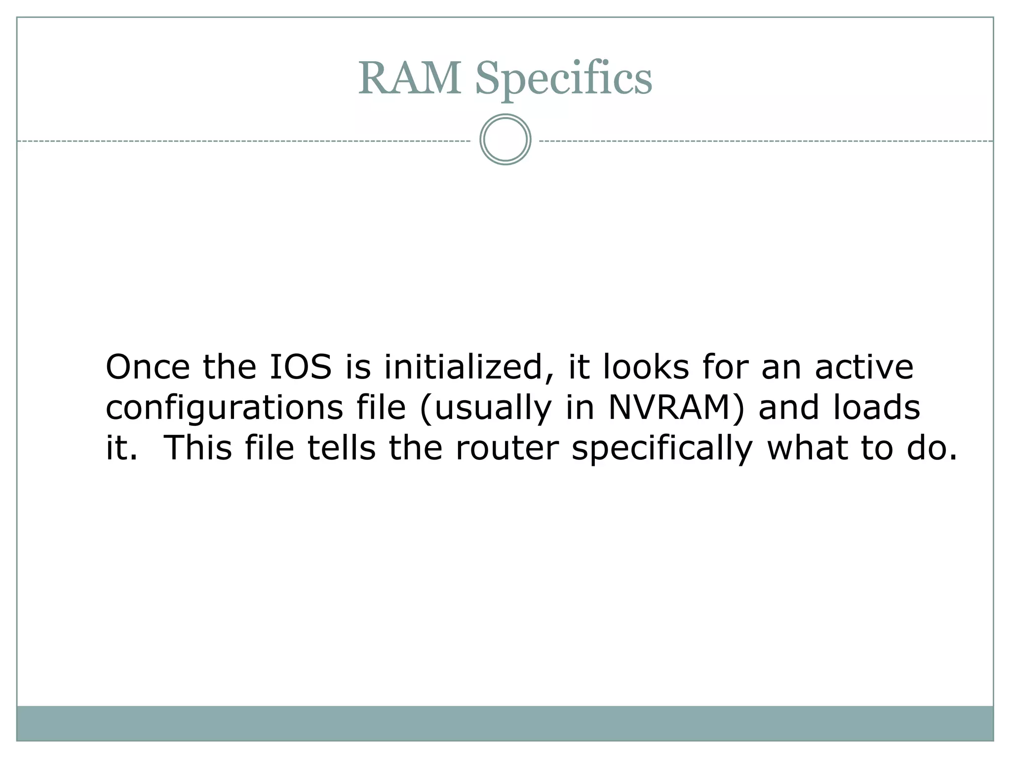 RAM Specifics
Once the IOS is initialized, it looks for an active
configurations file (usually in NVRAM) and loads
it. This file tells the router specifically what to do.
 