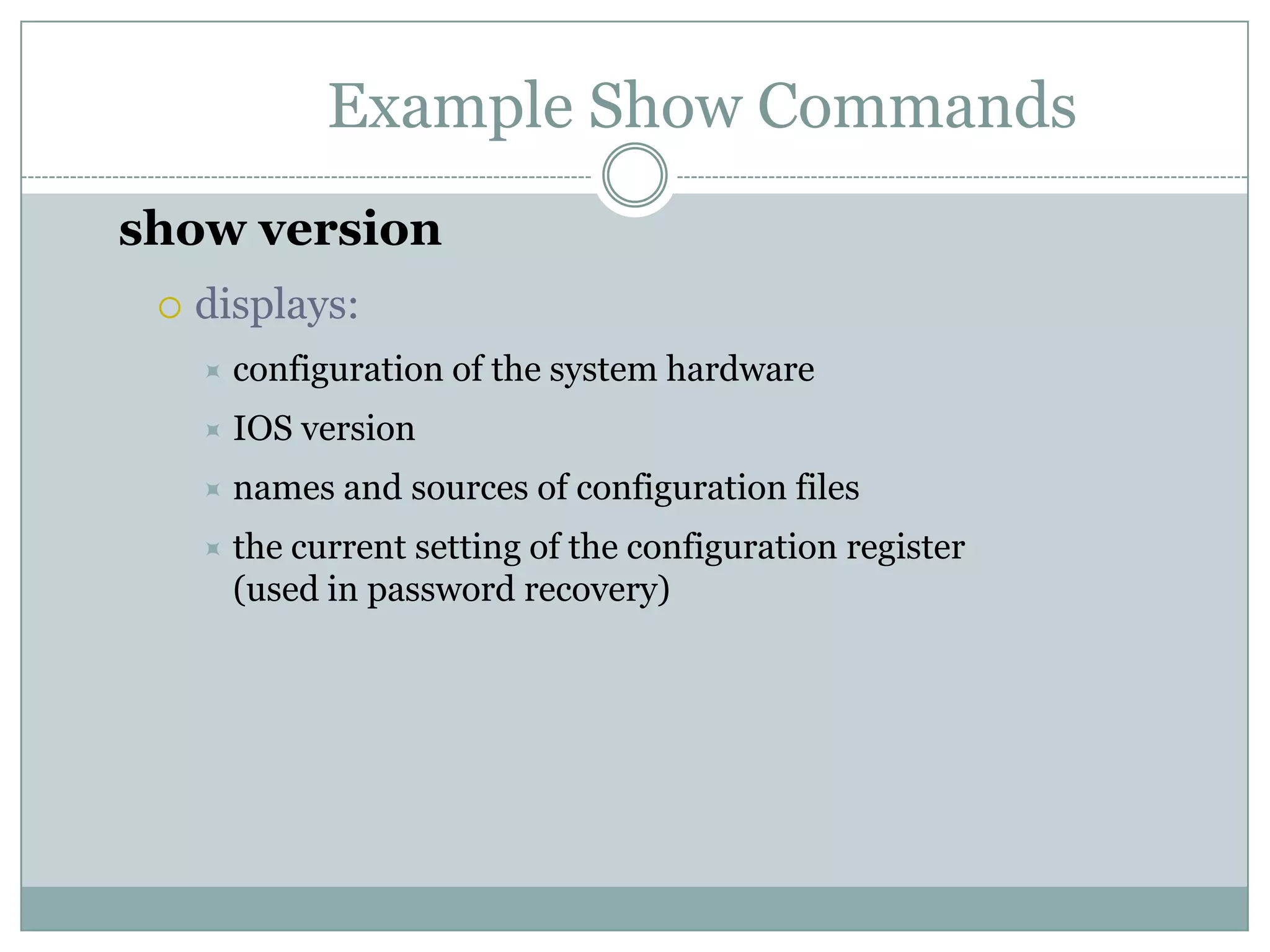 Example Show Commands
show version
 displays:
 configuration of the system hardware
 IOS version
 names and sources of configuration files
 the current setting of the configuration register
(used in password recovery)
 