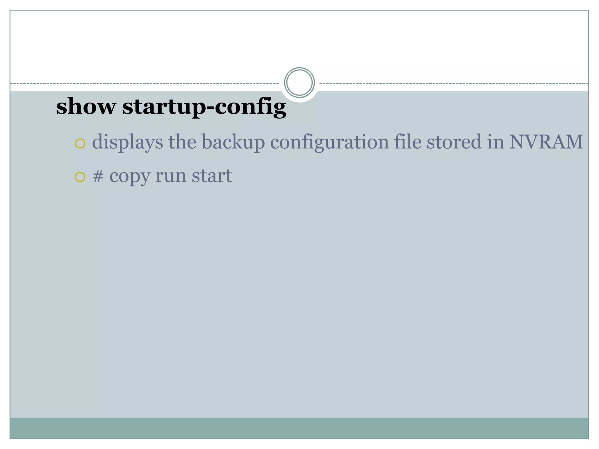 show startup-config
 displays the backup configuration file stored in NVRAM
 # copy run start
 