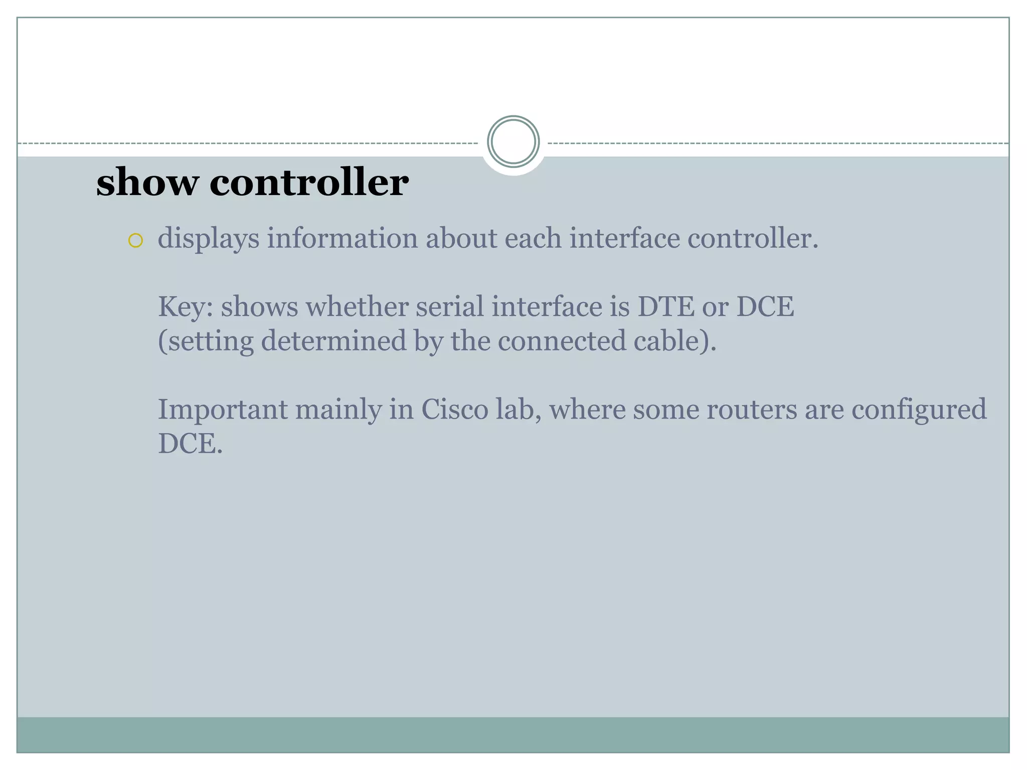 show controller
 displays information about each interface controller.
Key: shows whether serial interface is DTE or DCE
(setting determined by the connected cable).
Important mainly in Cisco lab, where some routers are configured
DCE.
 