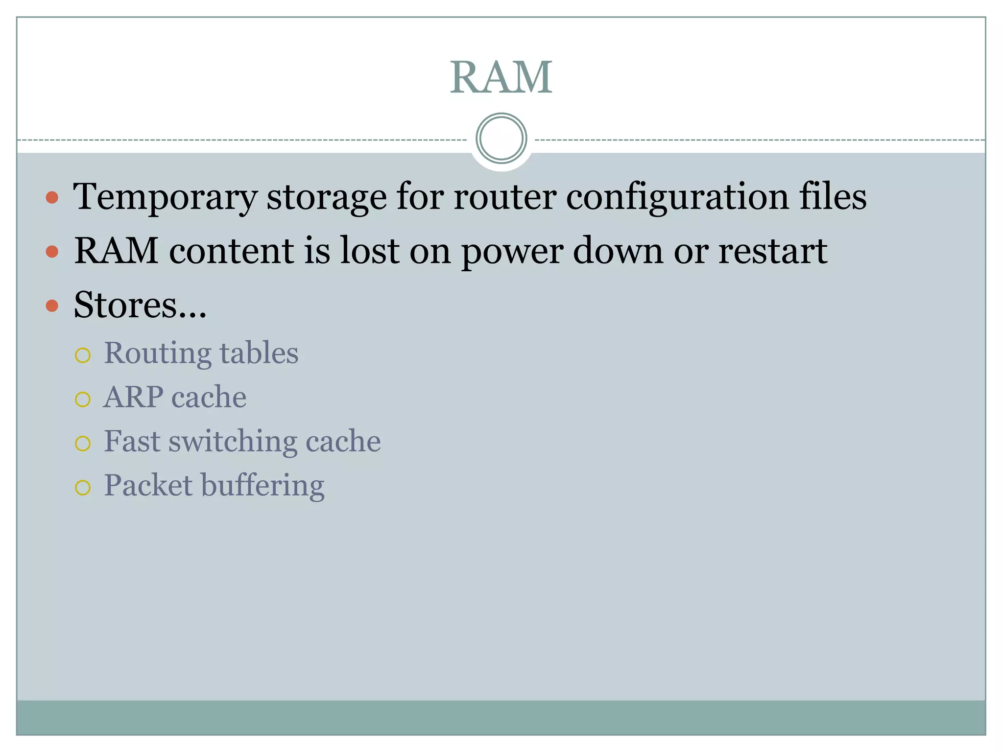 RAM
 Temporary storage for router configuration files
 RAM content is lost on power down or restart
 Stores...
 Routing tables
 ARP cache
 Fast switching cache
 Packet buffering
 