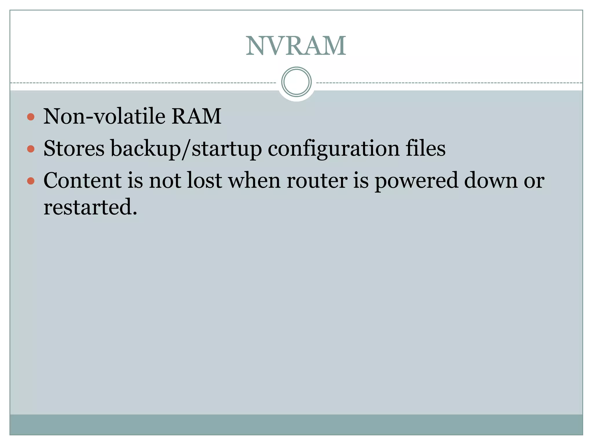 NVRAM
 Non-volatile RAM
 Stores backup/startup configuration files
 Content is not lost when router is powered down or
restarted.
 