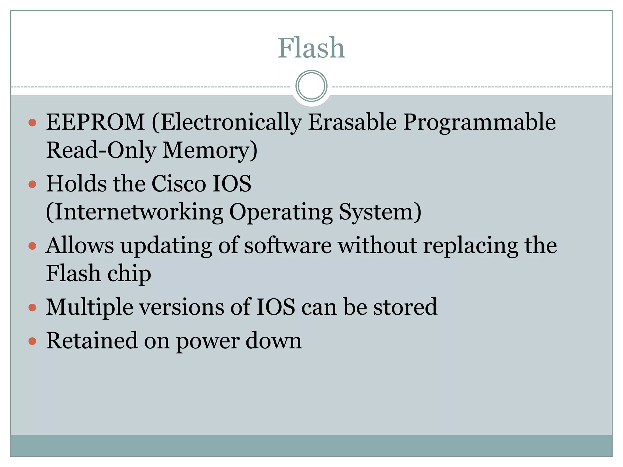 Flash
 EEPROM (Electronically Erasable Programmable
Read-Only Memory)
 Holds the Cisco IOS
(Internetworking Operating System)
 Allows updating of software without replacing the
Flash chip
 Multiple versions of IOS can be stored
 Retained on power down
 