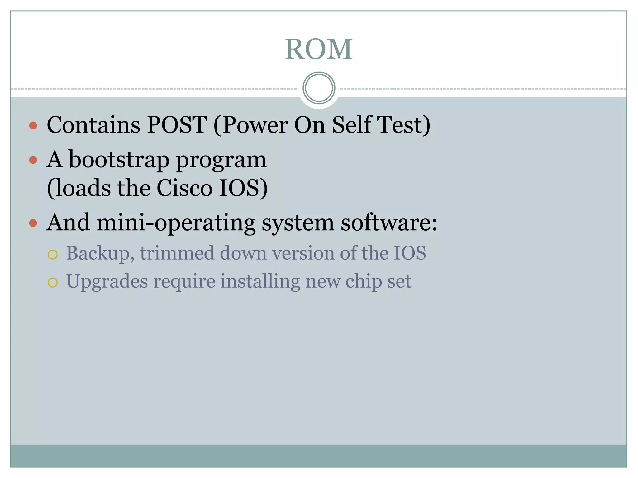 ROM
 Contains POST (Power On Self Test)
 A bootstrap program
(loads the Cisco IOS)
 And mini-operating system software:
 Backup, trimmed down version of the IOS
 Upgrades require installing new chip set
 
