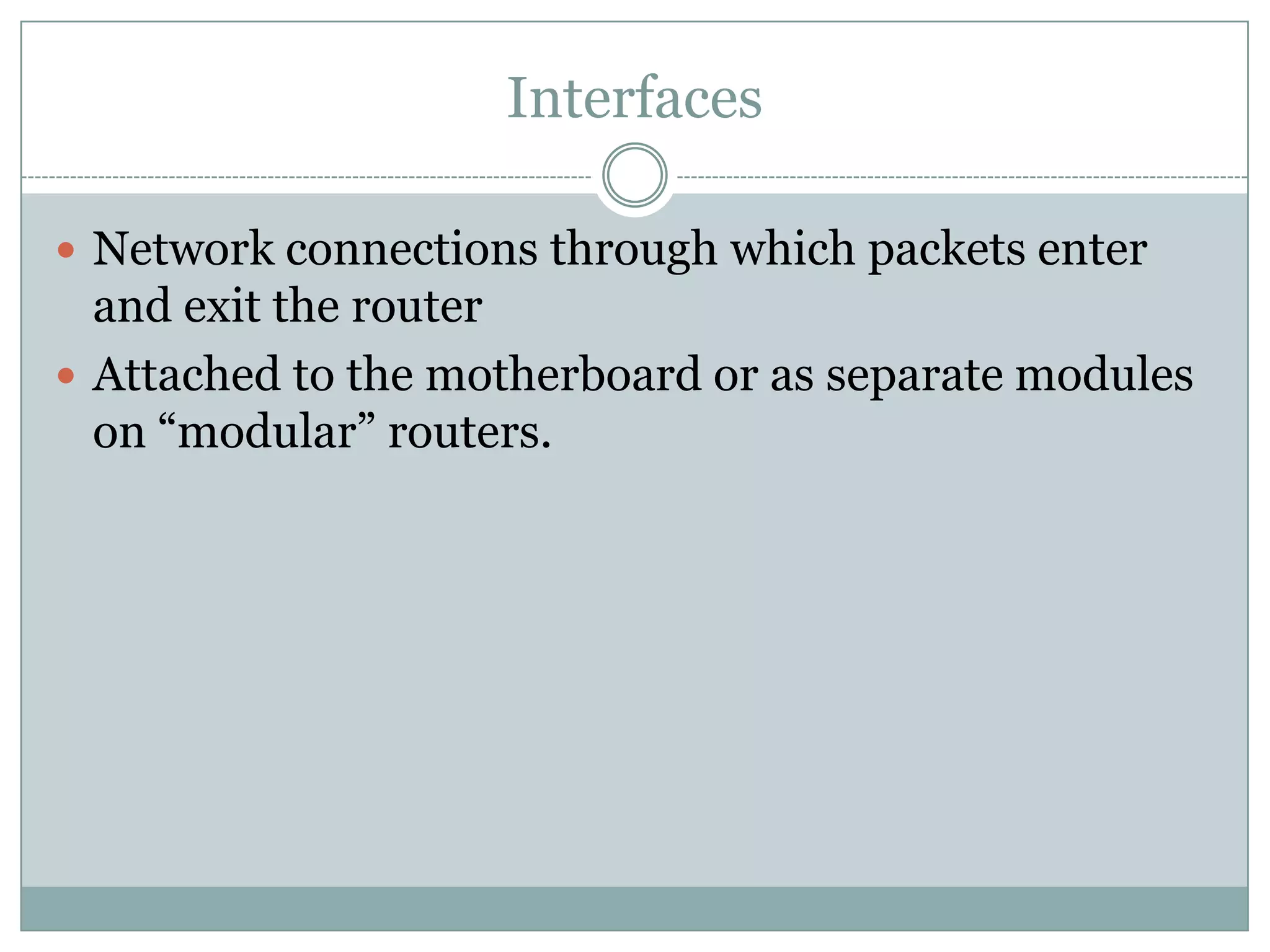 Interfaces
 Network connections through which packets enter
and exit the router
 Attached to the motherboard or as separate modules
on “modular” routers.
 
