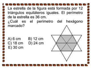 La estrella de la figura está formada por 12
triángulos equiláteros iguales. El perímetro
de la estrella es 36 cm.
¿Cuál es el perímetro del hexágono
marcado?
A) 6 cm B) 12 cm
C) 18 cm D) 24 cm
E) 30 cm
 