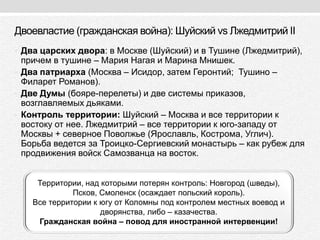Двоевластие (гражданская война): Шуйский vs Лжедмитрий II
• Два царских двора: в Москве (Шуйский) и в Тушине (Лжедмитрий),
причем в тушине – Мария Нагая и Марина Мнишек.
• Два патриарха (Москва – Исидор, затем Геронтий; Тушино –
Филарет Романов).
• Две Думы (бояре-перелеты) и две системы приказов,
возглавляемых дьяками.
• Контроль территории: Шуйский – Москва и все территории к
востоку от нее. Лжедмитрий – все территории к юго-западу от
Москвы + северное Поволжье (Ярославль, Кострома, Углич).
Борьба ведется за Троицко-Сергиевский монастырь – как рубеж для
продвижения войск Самозванца на восток.
Территории, над которыми потерян контроль: Новгород (шведы),
Псков, Смоленск (осаждает польский король).
Все территории к югу от Коломны под контролем местных воевод и
дворянства, либо – казачества.
Гражданская война – повод для иностранной интервенции!
 