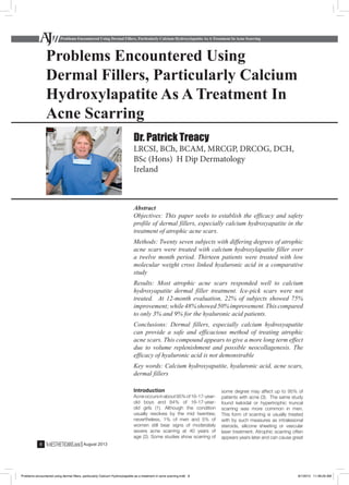 Problems Encountered Using Dermal Fillers, Particularly Calcium Hydroxylapatite As A Treatment In Acne Scarring
8 August 2013
Abstract
Objectives: This paper seeks to establish the efficacy and safety
profile of dermal fillers, especially calcium hydroxyapatite in the
treatment of atrophic acne scars.
Methods: Twenty seven subjects with differing degrees of atrophic
acne scars were treated with calcium hydroxylapatite filler over
a twelve month period. Thirteen patients were treated with low
molecular weight cross linked hyaluronic acid in a comparative
study
Results: Most atrophic acne scars responded well to calcium
hydroxyapatite dermal filler treatment. Ice-pick scars were not
treated. At 12-month evaluation, 22% of subjects showed 75%
improvement;while48%showed50%improvement.Thiscompared
to only 3% and 9% for the hyaluronic acid patients.
Conclusions: Dermal fillers, especially calcium hydroxyapatite
can provide a safe and efficacious method of treating atrophic
acne scars. This compound appears to give a more long term effect
due to volume replenishment and possible neocollagenesis. The
efficacy of hyaluronic acid is not demonstrable
Key words: Calcium hydroxyapatite, hyaluronic acid, acne scars,
dermal fillers
Dr. Patrick Treacy
LRCSI, BCh, BCAM, MRCGP, DRCOG, DCH,
BSc (Hons) H Dip Dermatology
Ireland
Problems Encountered Using
Dermal Fillers, Particularly Calcium
Hydroxylapatite As A Treatment In
Acne Scarring
Introduction
Acneoccursinabout95%of16-17-year-
old boys and 84% of 16-17-year-
old girls (1). Although the condition
usually resolves by the mid twenties;
nevertheless, 1% of men and 5% of
women still bear signs of moderately
severe acne scarring at 40 years of
age (2). Some studies show scarring of
some degree may affect up to 95% of
patients with acne (3). The same study
found keloidal or hypertrophic truncal
scarring was more common in men.
This form of scarring is usually treated
with by such measures as intralesional
steroids, silicone sheeting or vascular
laser treatment. Atrophic scarring often
appears years later and can cause great
Problems encountered using dermal fillers, particularly Calcium Hydroxylapatite as a treatment in acne scarring.indd 8 8/1/2013 11:48:29 AM
 