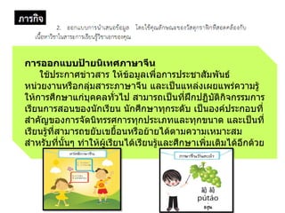 การออกแบบป้ายนิเทศภาษาจีน
ใช้ประกำศข่ำวสำร ให้ข้อมูลเพื่อกำรประชำสัมพันธ์
หน่วยงำนหรือกลุ่มสำระภำษำจีน และเป็นแหล่งเผยแพร่ควำมรู้
ให้กำรศึกษำแก่บุคคลทั่วไป สำมำรถเป็นที่ฝึกปฏิบัติกิจกรรมกำร
เรียนกำรสอนของนักเรียน นักศึกษำทุกระดับ เป็นองค์ประกอบที่
ส้ำคัญของกำรจัดนิทรรศกำรทุกประเภทและทุกขนำด และเป็นที่
เรียนรู้ที่สำมำรถขยับเขยือนหรือย้ำยได้ตำมควำมเหมำะสม
ส้ำหรับที่นันๆ ท้ำให้ผู้เรียนได้เรียนรู้และศึกษำเพิ่มเติมได้อีกด้วย
 