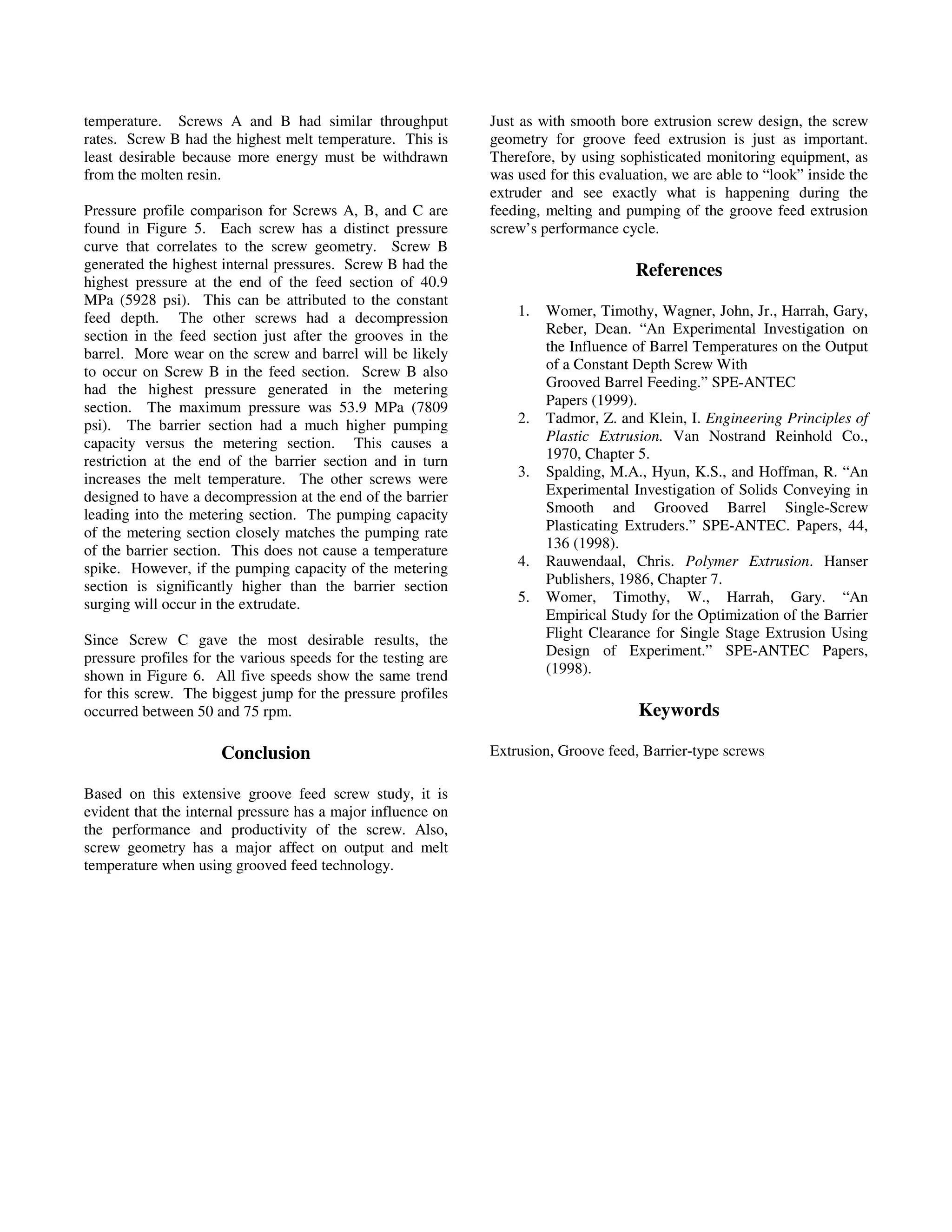 temperature. Screws A and B had similar throughput
rates. Screw B had the highest melt temperature. This is
least desirable because more energy must be withdrawn
from the molten resin.
Pressure profile comparison for Screws A, B, and C are
found in Figure 5. Each screw has a distinct pressure
curve that correlates to the screw geometry. Screw B
generated the highest internal pressures. Screw B had the
highest pressure at the end of the feed section of 40.9
MPa (5928 psi). This can be attributed to the constant
feed depth. The other screws had a decompression
section in the feed section just after the grooves in the
barrel. More wear on the screw and barrel will be likely
to occur on Screw B in the feed section. Screw B also
had the highest pressure generated in the metering
section. The maximum pressure was 53.9 MPa (7809
psi). The barrier section had a much higher pumping
capacity versus the metering section. This causes a
restriction at the end of the barrier section and in turn
increases the melt temperature. The other screws were
designed to have a decompression at the end of the barrier
leading into the metering section. The pumping capacity
of the metering section closely matches the pumping rate
of the barrier section. This does not cause a temperature
spike. However, if the pumping capacity of the metering
section is significantly higher than the barrier section
surging will occur in the extrudate.
Since Screw C gave the most desirable results, the
pressure profiles for the various speeds for the testing are
shown in Figure 6. All five speeds show the same trend
for this screw. The biggest jump for the pressure profiles
occurred between 50 and 75 rpm.
Conclusion
Based on this extensive groove feed screw study, it is
evident that the internal pressure has a major influence on
the performance and productivity of the screw. Also,
screw geometry has a major affect on output and melt
temperature when using grooved feed technology.
Just as with smooth bore extrusion screw design, the screw
geometry for groove feed extrusion is just as important.
Therefore, by using sophisticated monitoring equipment, as
was used for this evaluation, we are able to “look” inside the
extruder and see exactly what is happening during the
feeding, melting and pumping of the groove feed extrusion
screw’s performance cycle.
References
1. Womer, Timothy, Wagner, John, Jr., Harrah, Gary,
Reber, Dean. “An Experimental Investigation on
the Influence of Barrel Temperatures on the Output
of a Constant Depth Screw With
Grooved Barrel Feeding.” SPE-ANTEC
Papers (1999).
2. Tadmor, Z. and Klein, I. Engineering Principles of
Plastic Extrusion. Van Nostrand Reinhold Co.,
1970, Chapter 5.
3. Spalding, M.A., Hyun, K.S., and Hoffman, R. “An
Experimental Investigation of Solids Conveying in
Smooth and Grooved Barrel Single-Screw
Plasticating Extruders.” SPE-ANTEC. Papers, 44,
136 (1998).
4. Rauwendaal, Chris. Polymer Extrusion. Hanser
Publishers, 1986, Chapter 7.
5. Womer, Timothy, W., Harrah, Gary. “An
Empirical Study for the Optimization of the Barrier
Flight Clearance for Single Stage Extrusion Using
Design of Experiment.” SPE-ANTEC Papers,
(1998).
Keywords
Extrusion, Groove feed, Barrier-type screws
ANTEC 2005 / 283
 