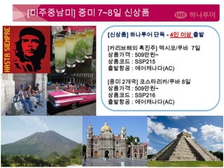 남미 ‘BIG 3’ 11일 (SSP226)
10월 14일 / 11월 11일
7,390,000
[미주중남미] 중미 7~8일 신상품
[신상품] 하나투어 단독 - 4인 이상 출발
[카리브해의 흑진주] 멕시코/쿠바 7일
상품가격 : 509만원~
상품코드 : SSP215
출발항공 : 에어캐나다(AC)
[중미 2개국] 코스타리카/쿠바 8일
상품가격 : 509만원~
상품코드 : SSP216
출발항공 : 에어캐나다(AC)
 