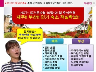 ★2013년 황금연휴★ 추석 인기숙박 객실확보 (기획전 : H01202)
• 신라 호텔
• 롯데 호텔
• 해비치 호텔
• 오션스위츠 호텔
• 라마다프라자 호텔
• 그랜드 호텔
• 선샤인 호텔
• 오리엔탈 호텔
• 파라다이스 호텔
• 웨스틴조선 호텔
• 해운대 그랜드호텔
• 씨클라우드
• 노보텔 앰배서더
• 파크하얏트
제주 부산
5/6
잠시만요~
추석연휴 국내숙박
예약하고 가실게요~
HOT~ 뜨거운 9월 16일~21일 추석연휴
제주!! 부산!! 인기 숙소 객실확보!!
 