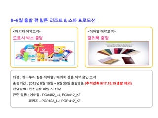 [남태평양] 괌 힐튼 리조트&스파 프로모션
8~9월 출발 괌 힐튼 리조트 & 스파 프로모션
<패키지 예약고객>
도로시 박스 증정
<에어텔 예약고객>
달러북 증정
대상 : 하나투어 힐튼 에어텔 / 패키지 상품 예약 성인 고객
증정기간 : 2013년 8월 10일 ~ 9월 30일 출발상품 (추석연휴 9/17,18,19 출발 제외)
전달방법 : 인천공항 미팅 시 전달
관련 상품 : 에어텔 - PGA402_LJ, PGA412_KE
패키지 – PGP402_LJ, PGP 412_KE
 