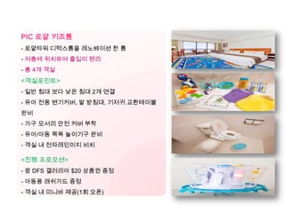 [남태] PIC & 쉐라톤 키즈룸
PIC 로얄 키즈룸
- 로얄타워 디럭스룸을 레노베이션 한 룸
- 저층에 위치하여 출입이 편리
- 총 4개 객실
<객실포인트>
- 일반 침대 보다 낮은 침대 2개 연결
- 유아 전용 변기커버, 발 받침대, 기저귀 교환테이블
완비
- 가구 모서리 안전 커버 부착
- 유아/아동 목욕 놀이기구 완비
- 객실 내 전자레인이지 비치
<진행 프로모션>
- 괌 DFS 갤러리아 $20 상품권 증정
- 아동용 래쉬가드 증정
- 객실 내 미니바 제공(1회 오픈)
 