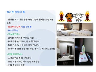 [남태] PIC & 쉐라톤 키즈룸
쉐라톤 캐릭터 룸
- 쉐라톤 뷰가 가장 좋은 측면 D윙에 위치한 오션프론
트룸
- 하나투어 단독 아동 전용룸
- 총 4개 객실
<객실포인트>
- 깜찍한 캐릭터룸 꾸며진 객실
- 유아 전용 변기커버, 발 받침대 완비
- 침대 가드 및 유아베드 요청 시 세팅
- 유아/아동 용품 완 (아동 칫솔, 물티슈, 베이비오일 등)
<진행 프로모션>
- 스낵바구니 룸 당 1개 증정
- 쇼핑 트롤리 1일 패스 인당 1매 증정
- 호텔 중식 1회 포함
 