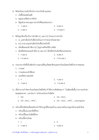 “ETV ติวเขม” วิชาชีววิทยา : การรักษาดุลยภาพของกรด - เบสในรางกาย 3
10. ขอใดเปนความจริงเกี่ยวกับการหายใจเขาและออก
ก. เกิดขึ้นโดยอัตโนมัติ
ข. อยูนอกเหนืออํานาจจิตใจ
ค. มีศูนยกลางควบคุมการหายใจที่สมองสวนกลาง
1. ก และ ข 2. ข และ ค
3. ก และ ค 4. ก ข และ ค
11. ขอใดถูกตองเกี่ยวกับการลําเลียง O2 และ CO2 ในระบบการหายใจ
ก. O2 ถูกลําเลียงไปกับฮีโมโกลบินมากกวาละลายในพลาสมา
ข. CO2 สามารถถูกลําเลียงไปกับฮีโมโกลบินได
ค. เม็ดเลือดแดงลําเลียง CO2 ในรูปกรดอินทรียบางชนิด
ง. เม็ดเลือดของแมลงลําเลียง O2 และ CO2 ไดเหมือนกับเม็ดเลือดแดงของคน
1. ก และ ข 2. ข และ ค
3. ก ข และ ค 4. ก ข ค และ ง
12. กระบวนการใดที่เกี่ยวของกับการแลกเปลี่ยนแกสออกซิเจนและคารบอนไดออกไซดในรางกายของคน
ก. การแพร
ข. การแพรแบบฟาซิลิเทต
ค. แอกทีฟทรานสปอรต
1. ก 2. ก และ ข
3. ก และ ค 4. ก ข และ ค
13. เมื่อรางกายกําจัดคารบอนไดออกไซดไมทัน ทําใหความเขมขนของ H+
ในเลือดเพิ่มขึ้น รางกายจะรักษา
สมดุลของกรด – เบส โดย H+
จะไปรวมกับสารในขอใด
1. OH-
2. OH-
, HCO-
3
3. OH-
, HCO-
3 , HPO2-
4 4. OH-
, HCO-
3 , HPO2-
4 , haemoglobin
14. กลามเนื้อในขอใดเมื่อหดตัวจะทําใหกระดูกซี่โครงลดต่ําลง และตามดวยกระดูกหนาอกลดต่ําดวย
ก. กลามเนื้อแถบนอกยึดซี่โครง
ข. กลามใเนื้อแถบในยึดซี่โครง
ค. กลามเนื้อกะบังลม
1. ก 2. ข
3. ก และ ค 4. ข และ ค
 