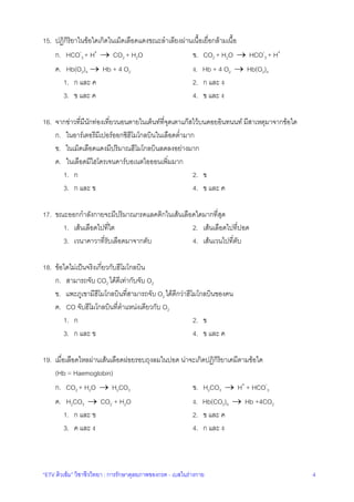 “ETV ติวเขม” วิชาชีววิทยา : การรักษาดุลยภาพของกรด - เบสในรางกาย 4
15. ปฏิกิริยาในขอใดเกิดในเม็ดเลือดแดงขณะลําเลียงผานเนื้อเยื่อกลามเนื้อ
ก. HCO-
3 + H+
→ CO2 + H2O ข. CO2 + H2O → HCO-
3 + H+
ค. Hb(O2)4 → Hb + 4 O2 ง. Hb + 4 O2 → Hb(O2)4
1. ก และ ค 2. ก และ ง
3. ข และ ค 4. ข และ ง
16. จากขาวที่มีนักทองเที่ยวนอนตายในเต็นทที่จุดเตาแกสไวบนดอยอินทนนท มีสาเหตุมาจากขอใด
ก. ในอารเตอรีมีเปอรออกซิฮีโมโกลบินในเลือดต่ํามาก
ข. ในเม็ดเลือดแดงมีปริมาณฮีโมโกลบินลดลงอยางมาก
ค. ในเลือดมีไฮโดรเจนคารบอเนตไอออนเพิ่มมาก
1. ก 2. ข
3. ก และ ข 4. ข และ ค
17. ขณะออกกําลังกายจะมีปริมาณกรดแลคติกในเสนเลือดใดมากที่สุด
1. เสนเลือดไปที่ไต 2. เสนเลือดไปที่ปอด
3. เวนาคาวาที่รับเลือดมาจากตับ 4. เสนเวนไปที่ตับ
18. ขอใดไมเปนจริงเกี่ยวกับฮีโมโกลบิน
ก. สามารถจับ CO2 ไดดีเทากับจับ O2
ข. แพะภูเขามีฮีโมโกลบินที่สามารถจับ O2 ไดดีกวาฮีโมโกลบินของคน
ค. CO จับฮีโมโกลบินที่ตําแหนงเดียวกับ O2
1. ก 2. ข
3. ก และ ข 4. ข และ ค
19. เมื่อเลือดไหลผานเสนเลือดฝอยรอบถุงลมในปอด นาจะเกิดปฏิกิริยาเคมีตามขอใด
(Hb = Haemoglobin)
ก. CO2 + H2O → H2CO3 ข. H2CO3 → H+
+ HCO-
3
ค. H2CO3 → CO2 + H2O ง. Hb(CO2)4 → Hb +4CO2
1. ก และ ข 2. ข และ ค
3. ค และ ง 4. ก และ ง
 
